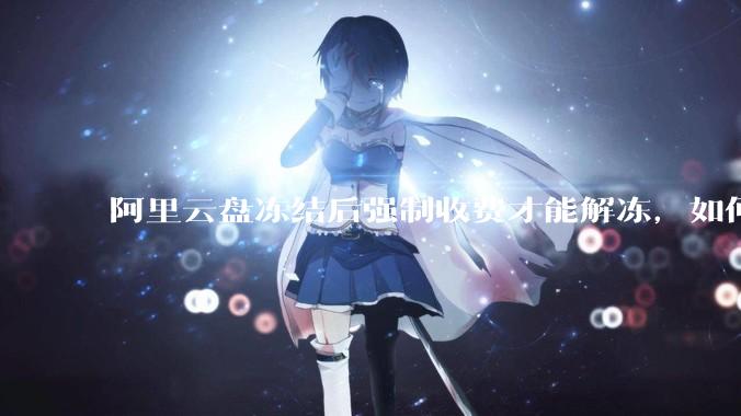 阿里云盘冻结后强制收费才能解冻，如何处理?